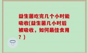 益生菌吃完几个小时能吸收(益生菌几小时后被吸收，如何最佳食用？)