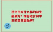 初中生吃什么样的益生菌最好？推荐适合初中生的益生菌品牌？