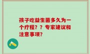 孩子吃益生菌多久为一个疗程？？专家建议和注意事项？