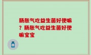 肠胀气吃益生菌好使嘛？肠胀气吃益生菌好使嘛宝宝