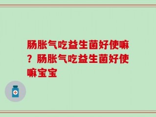 肠胀气吃益生菌好使嘛？肠胀气吃益生菌好使嘛宝宝