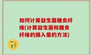 如何计算益生菌膳食纤维(计算益生菌和膳食纤维的摄入量的方法)