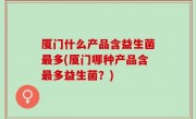 厦门什么产品含益生菌最多(厦门哪种产品含最多益生菌？)