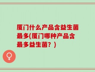 厦门什么产品含益生菌最多(厦门哪种产品含最多益生菌？)