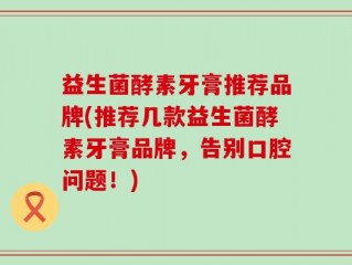 益生菌酵素牙膏推荐品牌(推荐几款益生菌酵素牙膏品牌，告别口腔问题！)