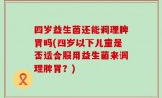 四岁益生菌还能调理脾胃吗(四岁以下儿童是否适合服用益生菌来调理脾胃？)