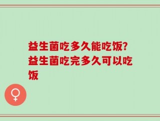 益生菌吃多久能吃饭？益生菌吃完多久可以吃饭