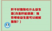 肝不好腹胀吃什么益生菌(改善肝脏健康：推荐哪些益生菌可以缓解腹胀？)