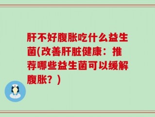 肝不好腹胀吃什么益生菌(改善肝脏健康：推荐哪些益生菌可以缓解腹胀？)