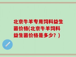北京牛羊专用饲料益生菌价格(北京牛羊饲料益生菌价格是多少？)