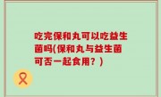 吃完保和丸可以吃益生菌吗(保和丸与益生菌可否一起食用？)