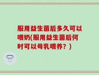 服用益生菌后多久可以喂奶(服用益生菌后何时可以母乳喂养？)