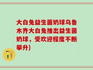 大白兔益生菌奶球乌鲁木齐大白兔推出益生菌奶球，受欢迎程度不断攀升)