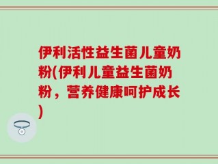 伊利活性益生菌儿童奶粉(伊利儿童益生菌奶粉，营养健康呵护成长)