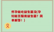 怀孕能吃益生菌没(孕妇能否服用益生菌？简单解答！)