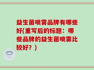 益生菌喷雾品牌有哪些好(重写后的标题：哪些品牌的益生菌喷雾比较好？)
