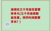 连续吃三个月益生菌要停多久(三个月连续服益生菌，停药时间需要多长？)