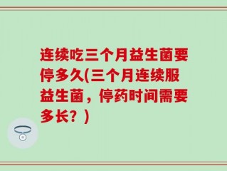 连续吃三个月益生菌要停多久(三个月连续服益生菌，停药时间需要多长？)