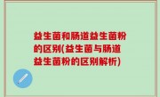 益生菌和肠道益生菌粉的区别(益生菌与肠道益生菌粉的区别解析)