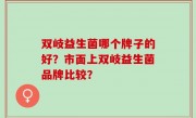 双岐益生菌哪个牌子的好？市面上双岐益生菌品牌比较？