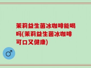茉莉益生菌冰咖啡能喝吗(茉莉益生菌冰咖啡可口又健康)