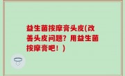 益生菌按摩膏头皮(改善头皮问题？用益生菌按摩膏吧！)