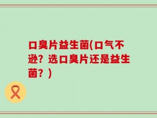 口臭片益生菌(口气不逊？选口臭片还是益生菌？)