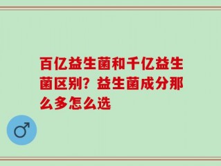 百亿益生菌和千亿益生菌区别？益生菌成分那么多怎么选