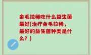 金毛拉稀吃什么益生菌最好(治疗金毛拉稀，最好的益生菌种类是什么？)