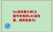 lac益生菌小孩(儿童可食用的LAC益生菌，提高免疫力)