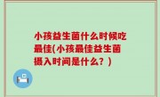 小孩益生菌什么时候吃最佳(小孩最佳益生菌摄入时间是什么？)