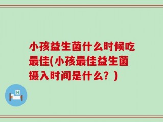 小孩益生菌什么时候吃最佳(小孩最佳益生菌摄入时间是什么？)