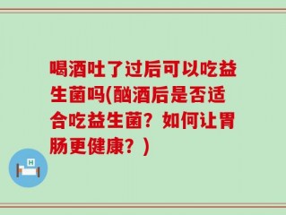 喝酒吐了过后可以吃益生菌吗(酗酒后是否适合吃益生菌？如何让胃肠更健康？)