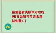益生菌胃炎胀气可以吃吗(胃炎胀气可否食用益生菌？)