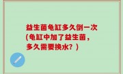 益生菌龟缸多久倒一次(龟缸中加了益生菌，多久需要换水？)