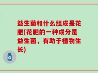 益生菌和什么组成是花肥(花肥的一种成分是益生菌，有助于植物生长)