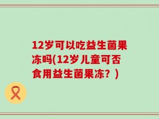 12岁可以吃益生菌果冻吗(12岁儿童可否食用益生菌果冻？)