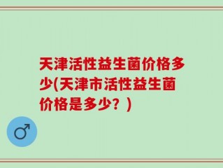 天津活性益生菌价格多少(天津市活性益生菌价格是多少？)