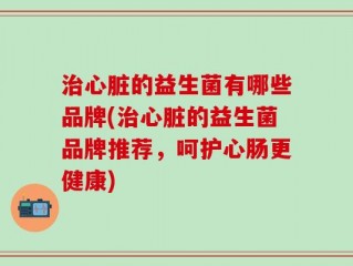 治心脏的益生菌有哪些品牌(治心脏的益生菌品牌推荐，呵护心肠更健康)