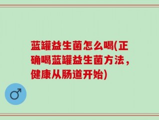 蓝罐益生菌怎么喝(正确喝蓝罐益生菌方法，健康从肠道开始)