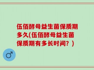 伍佰酵母益生菌保质期多久(伍佰酵母益生菌保质期有多长时间？)