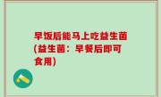 早饭后能马上吃益生菌(益生菌：早餐后即可食用)