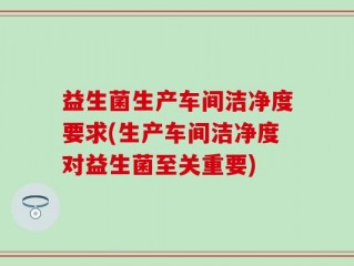 益生菌生产车间洁净度要求(生产车间洁净度对益生菌至关重要)