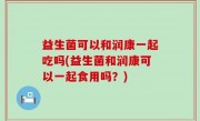 益生菌可以和润康一起吃吗(益生菌和润康可以一起食用吗？)