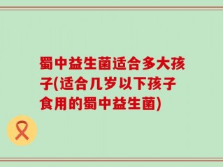 蜀中益生菌适合多大孩子(适合几岁以下孩子食用的蜀中益生菌)