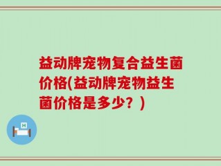 益动牌宠物复合益生菌价格(益动牌宠物益生菌价格是多少？)
