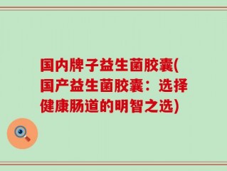 国内牌子益生菌胶囊(国产益生菌胶囊：选择健康肠道的明智之选)
