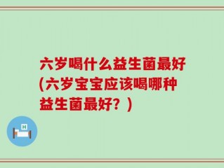 六岁喝什么益生菌最好(六岁宝宝应该喝哪种益生菌最好？)