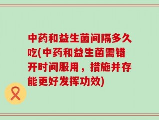 中药和益生菌间隔多久吃(中药和益生菌需错开时间服用，措施并存能更好发挥功效)