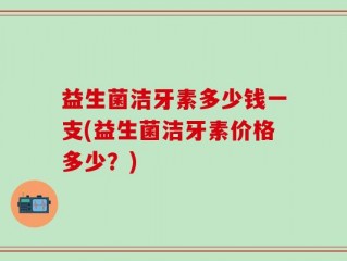 益生菌洁牙素多少钱一支(益生菌洁牙素价格多少？)